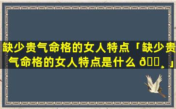 缺少贵气命格的女人特点「缺少贵气命格的女人特点是什么 🕸 」